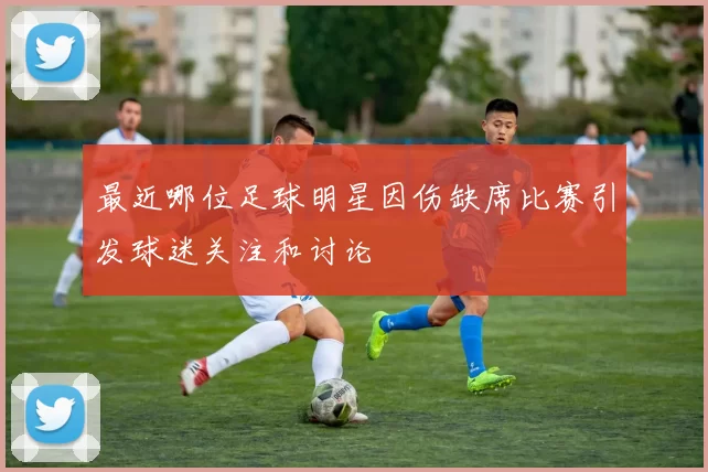 最近哪位足球明星因伤缺席比赛引发球迷关注和讨论