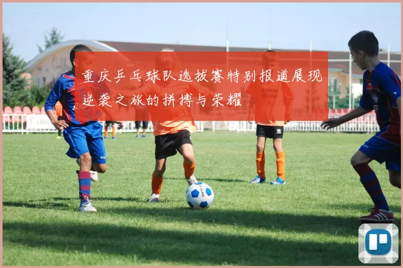 重庆乒乓球队选拔赛特别报道展现逆袭之旅的拼搏与荣耀