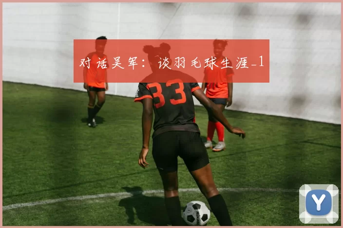 对话吴军：谈羽毛球生涯_1