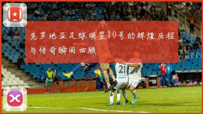 克罗地亚足球明星10号的辉煌历程与传奇瞬间回顾