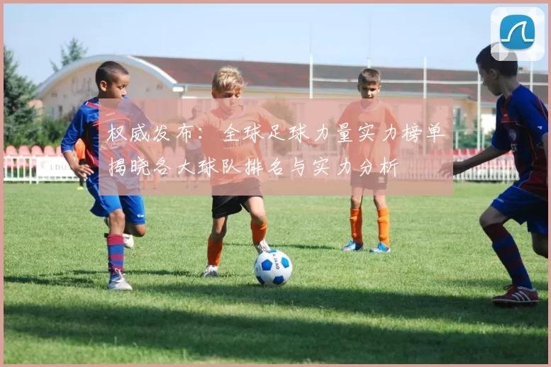 权威发布：全球足球力量实力榜单揭晓各大球队排名与实力分析