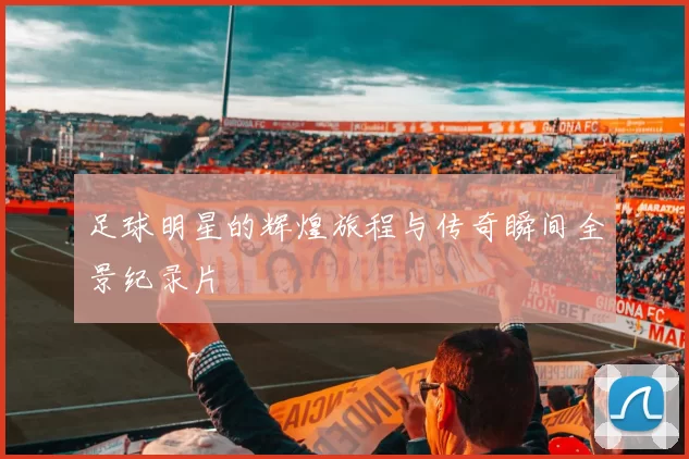 足球明星的辉煌旅程与传奇瞬间全景纪录片