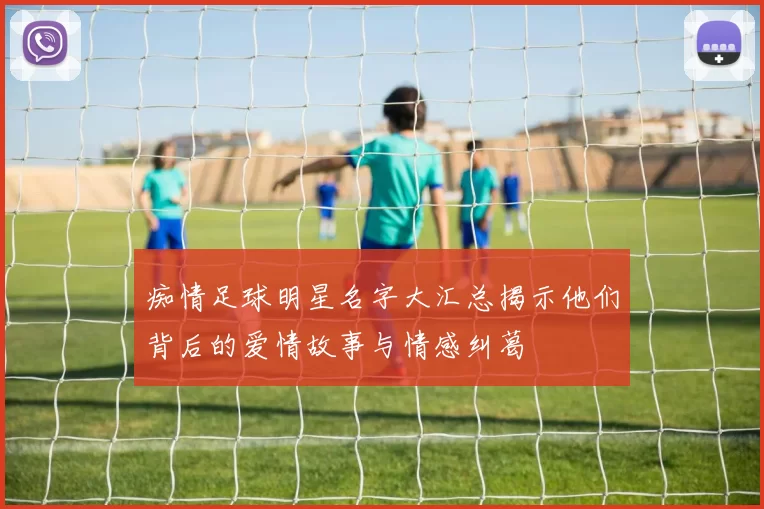 痴情足球明星名字大汇总揭示他们背后的爱情故事与情感纠葛