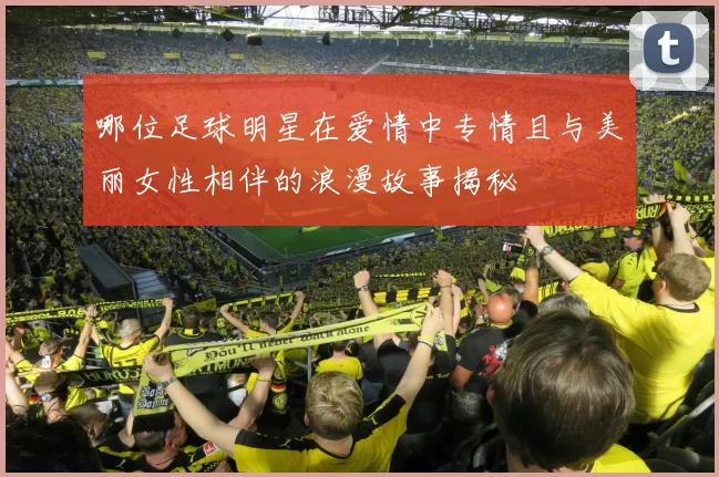 哪位足球明星在爱情中专情且与美丽女性相伴的浪漫故事揭秘