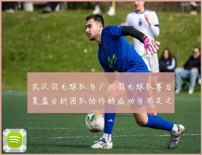 武汉羽毛球队与广州羽毛球队赛后复盘分析团队协作的成功与不足之处