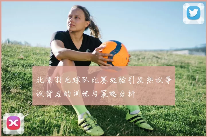 北京羽毛球队比赛经验引发热议争议背后的训练与策略分析
