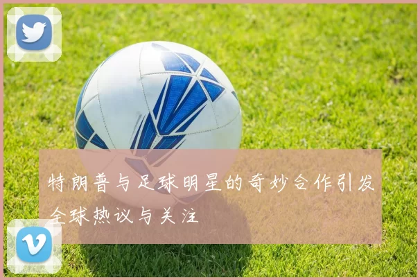 特朗普与足球明星的奇妙合作引发全球热议与关注