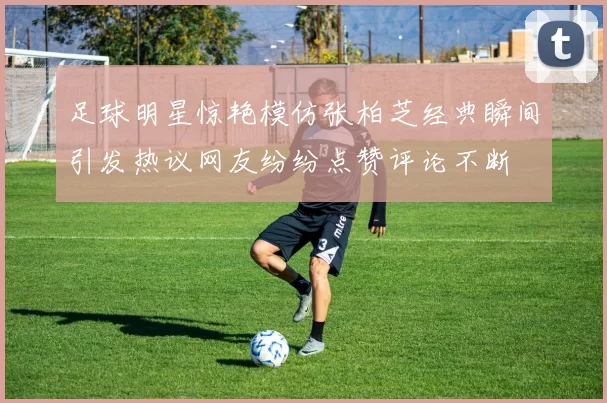 足球明星惊艳模仿张柏芝经典瞬间引发热议网友纷纷点赞评论不断
